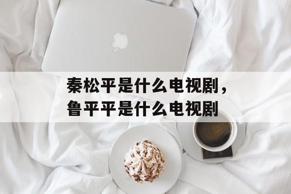 秦松平是什么电视剧，鲁平平是什么电视剧-第1张图片-