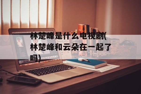 林楚峰是什么电视剧(林楚峰和云朵在一起了吗)-第1张图片-