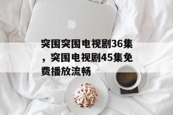 突围突围电视剧36集，突围电视剧45集免费播放流畅-第1张图片-