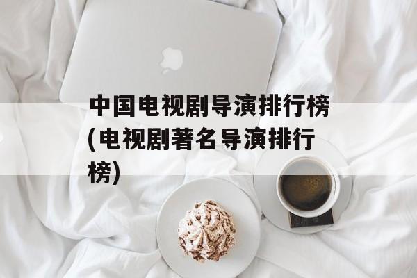 中国电视剧导演排行榜(电视剧著名导演排行榜)-第1张图片-