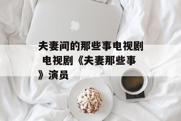 夫妻间的那些事电视剧 电视剧《夫妻那些事》演员-第1张图片-