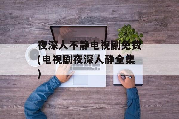 夜深人不静电视剧免费(电视剧夜深人静全集)-第1张图片-