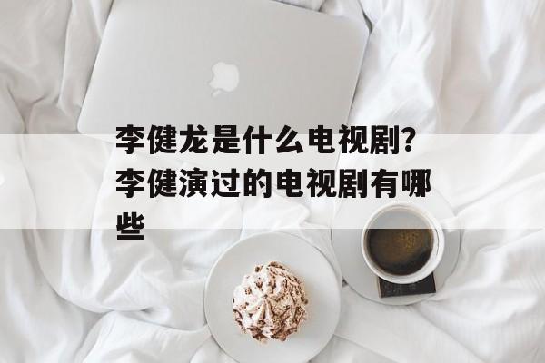 李健龙是什么电视剧？李健演过的电视剧有哪些-第1张图片-