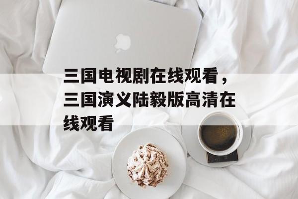 三国电视剧在线观看，三国演义陆毅版高清在线观看-第1张图片-