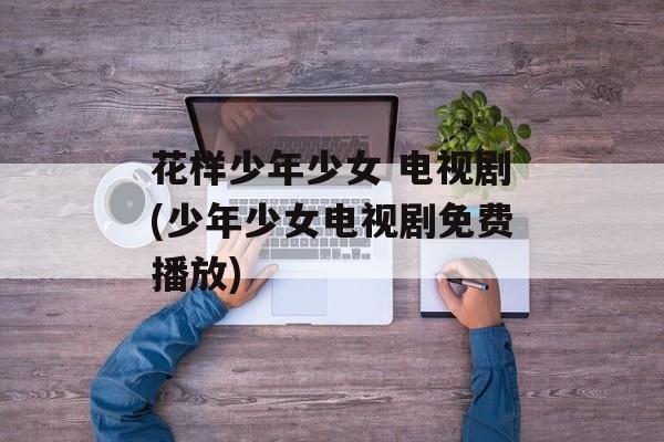 花样少年少女 电视剧(少年少女电视剧免费播放)-第1张图片-