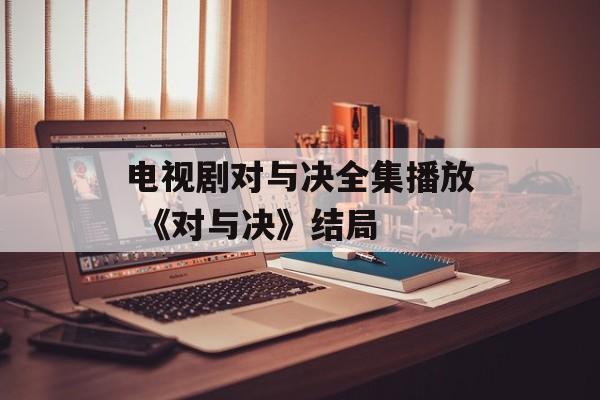 电视剧对与决全集播放 《对与决》结局-第1张图片-