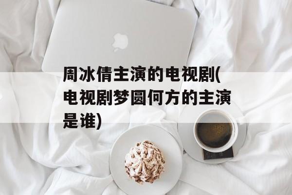 周冰倩主演的电视剧(电视剧梦圆何方的主演是谁)-第1张图片-