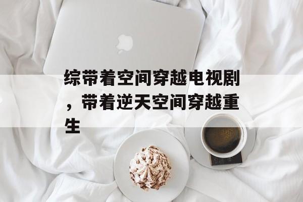 综带着空间穿越电视剧，带着逆天空间穿越重生-第1张图片-