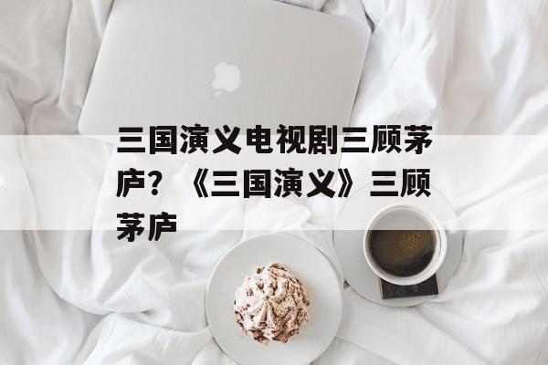 三国演义电视剧三顾茅庐？《三国演义》三顾茅庐-第1张图片-