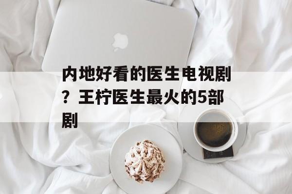 内地好看的医生电视剧？王柠医生最火的5部剧-第1张图片-