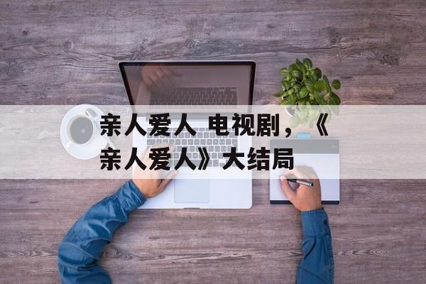亲人爱人 电视剧，《亲人爱人》大结局-第1张图片-