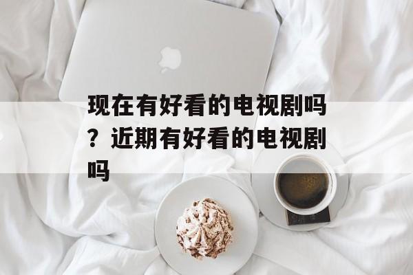 现在有好看的电视剧吗？近期有好看的电视剧吗-第1张图片-