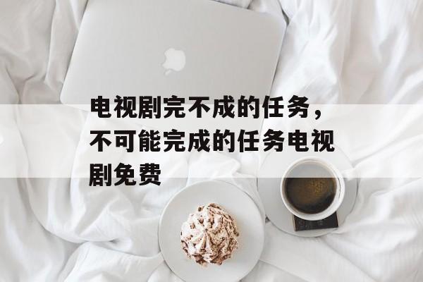 电视剧完不成的任务，不可能完成的任务电视剧免费-第1张图片-