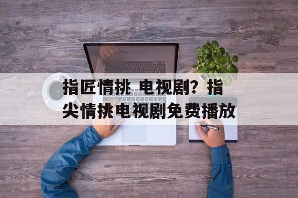 指匠情挑 电视剧？指尖情挑电视剧免费播放-第1张图片-