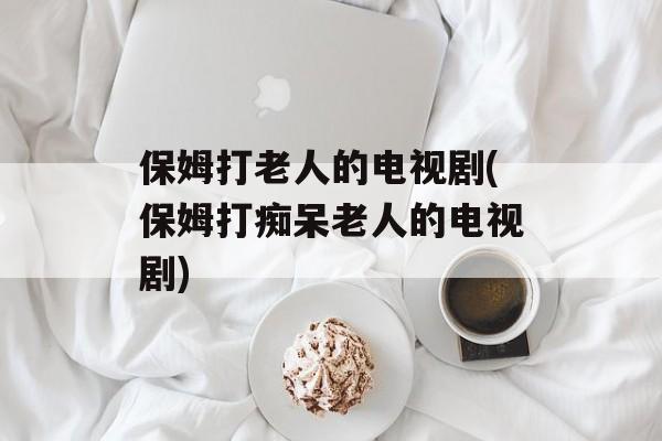 保姆打老人的电视剧(保姆打痴呆老人的电视剧)-第1张图片-