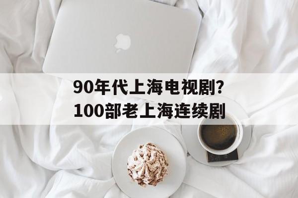 90年代上海电视剧？100部老上海连续剧-第1张图片-