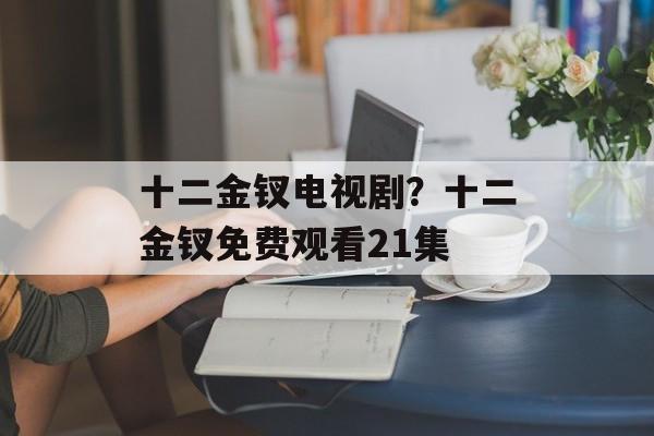 十二金钗电视剧？十二金钗免费观看21集-第1张图片-