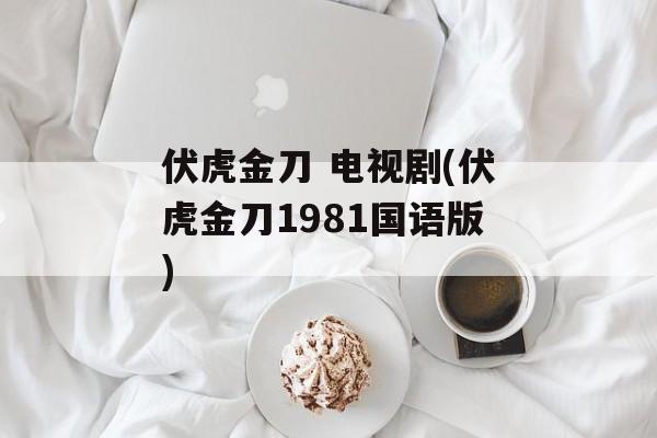 伏虎金刀 电视剧(伏虎金刀1981国语版)-第1张图片-