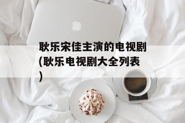 耿乐宋佳主演的电视剧(耿乐电视剧大全列表)-第1张图片-