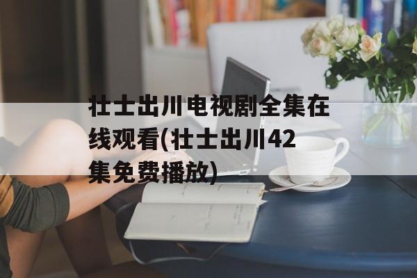 壮士出川电视剧全集在线观看(壮士出川42集免费播放)-第1张图片-