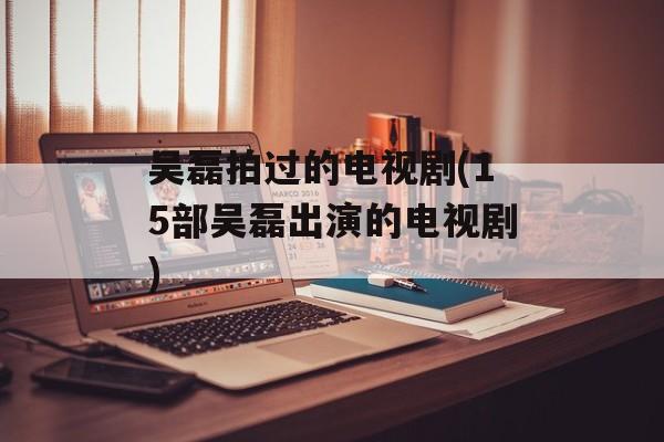 吴磊拍过的电视剧(15部吴磊出演的电视剧)-第1张图片-