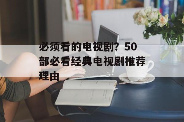 必须看的电视剧？50部必看经典电视剧推荐理由-第1张图片-