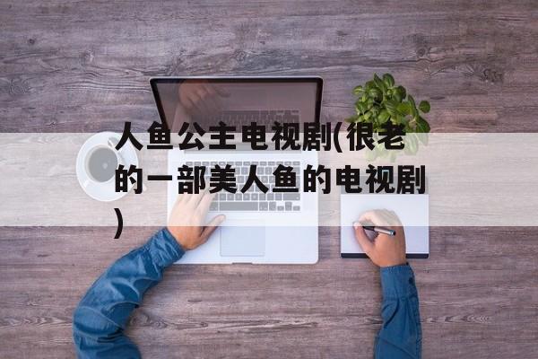 人鱼公主电视剧(很老的一部美人鱼的电视剧)-第1张图片-