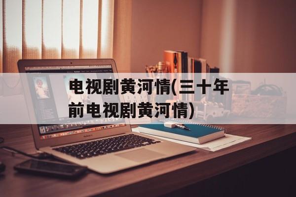 电视剧黄河情(三十年前电视剧黄河情)-第1张图片-