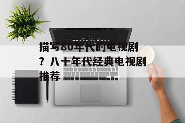 描写80年代的电视剧？八十年代经典电视剧推荐-第1张图片-