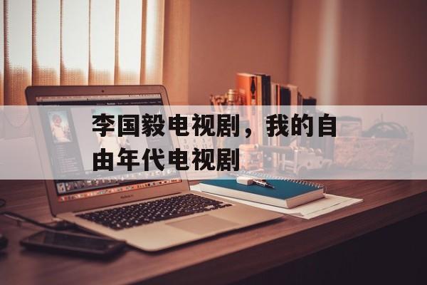 李国毅电视剧，我的自由年代电视剧-第1张图片-