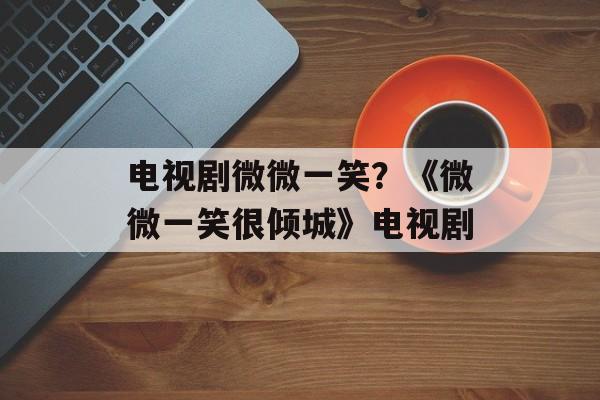 电视剧微微一笑？《微微一笑很倾城》电视剧-第1张图片-