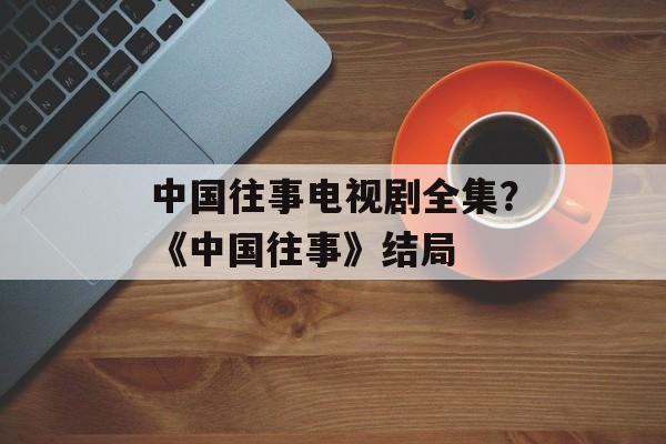 中国往事电视剧全集？《中国往事》结局-第1张图片-