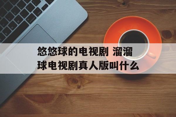 悠悠球的电视剧 溜溜球电视剧真人版叫什么-第1张图片-