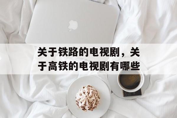 关于铁路的电视剧，关于高铁的电视剧有哪些-第1张图片-