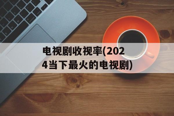 电视剧收视率(2024当下最火的电视剧)-第1张图片-