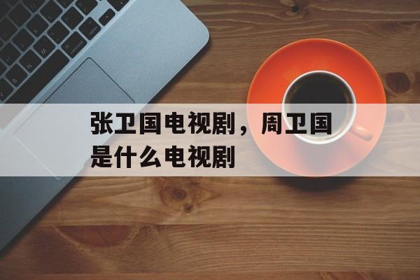 张卫国电视剧，周卫国是什么电视剧-第1张图片-