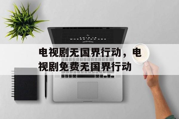 电视剧无国界行动，电视剧免费无国界行动-第1张图片-