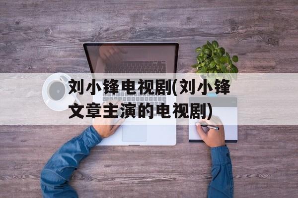 刘小锋电视剧(刘小锋文章主演的电视剧)-第1张图片-