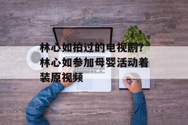 林心如拍过的电视剧？林心如参加母婴活动着装原视频-第1张图片-