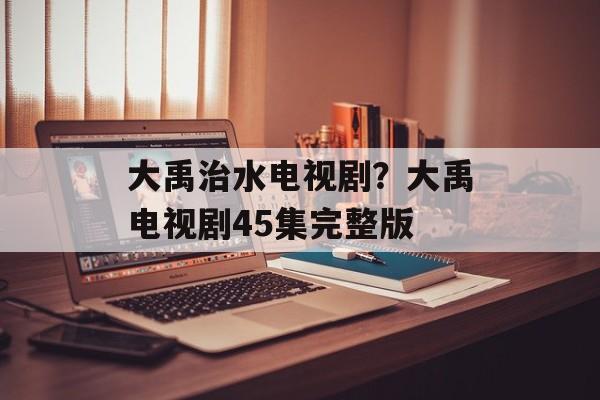 大禹治水电视剧？大禹电视剧45集完整版-第1张图片-