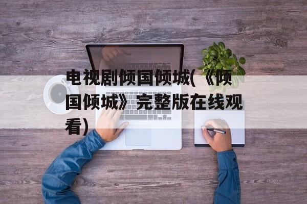 电视剧倾国倾城(《倾国倾城》完整版在线观看)-第1张图片-