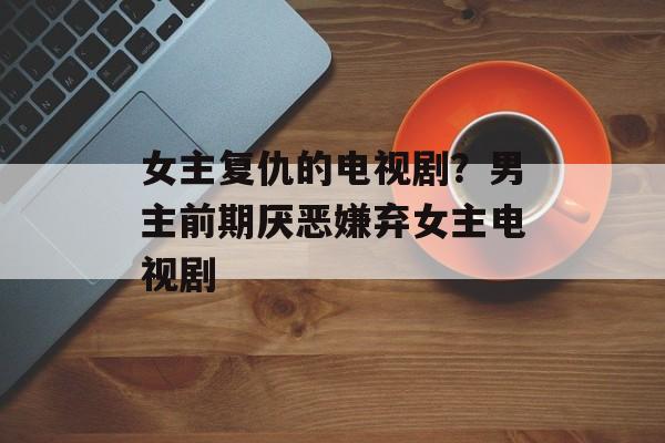女主复仇的电视剧？男主前期厌恶嫌弃女主电视剧-第1张图片-