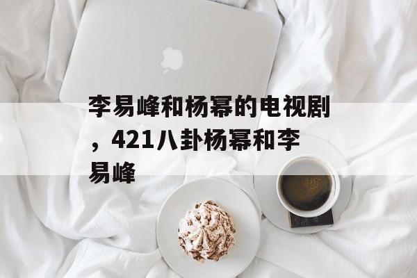 李易峰和杨幂的电视剧，421八卦杨幂和李易峰-第1张图片-