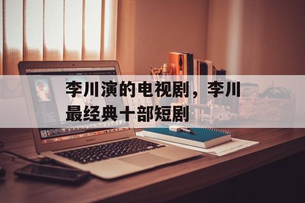 李川演的电视剧，李川最经典十部短剧-第1张图片-