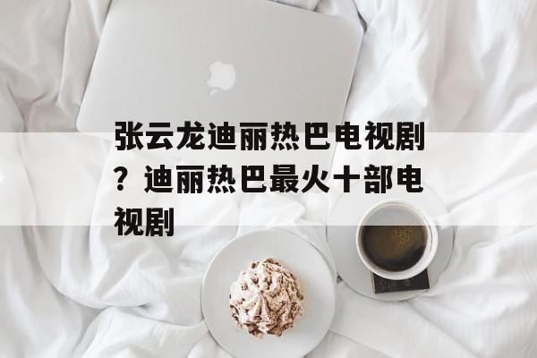 张云龙迪丽热巴电视剧？迪丽热巴最火十部电视剧-第1张图片-