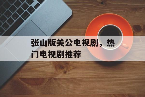 张山版关公电视剧，热门电视剧推荐-第1张图片-