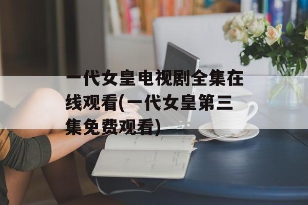 一代女皇电视剧全集在线观看(一代女皇第三集免费观看)-第1张图片-