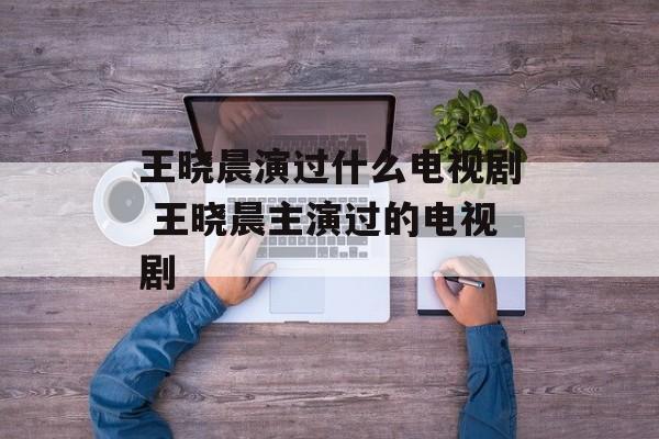 王晓晨演过什么电视剧 王晓晨主演过的电视剧-第1张图片-