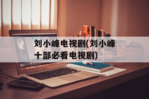 刘小峰电视剧(刘小峰十部必看电视剧)-第1张图片-