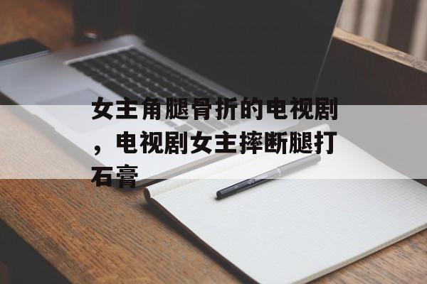 女主角腿骨折的电视剧，电视剧女主摔断腿打石膏-第1张图片-
